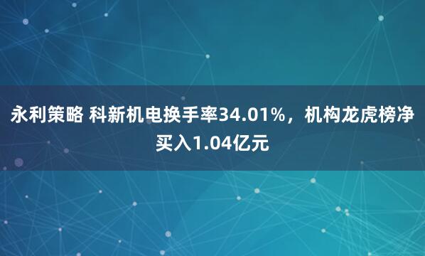 永利策略 科新机电换手率34.01%，机构龙虎榜净买入1.04亿元