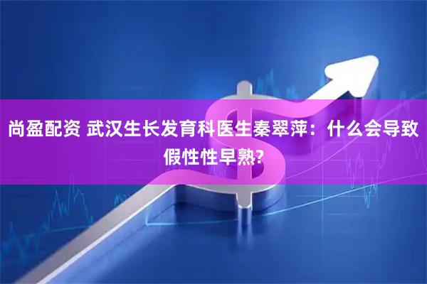 尚盈配资 武汉生长发育科医生秦翠萍：什么会导致假性性早熟?