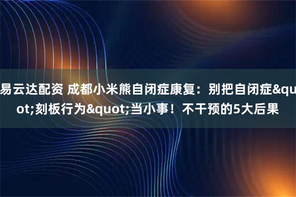 易云达配资 成都小米熊自闭症康复：别把自闭症"刻板行为"当小事！不干预的5大后果