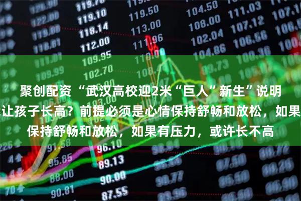 聚创配资 “武汉高校迎2米“巨人”新生”说明打篮球和吃肉确实能让孩子长高？前提必须是心情保持舒畅和放松，如果有压力，或许长不高