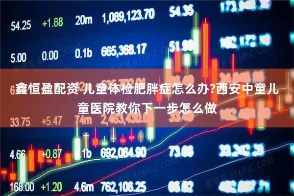 鑫恒盈配资 儿童体检肥胖症怎么办?西安中童儿童医院教你下一步怎么做