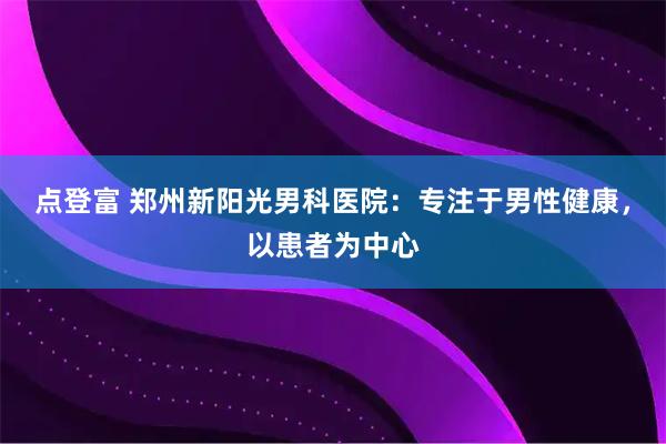 点登富 郑州新阳光男科医院：专注于男性健康，以患者为中心