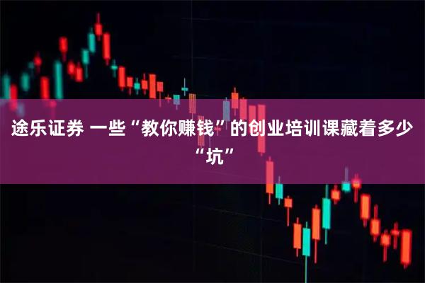 途乐证券 一些“教你赚钱”的创业培训课藏着多少“坑”