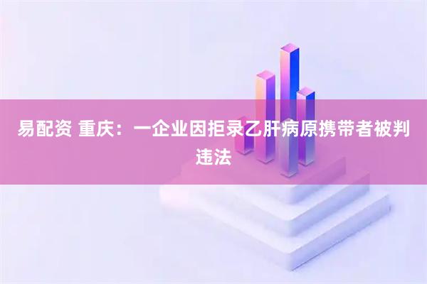 易配资 重庆：一企业因拒录乙肝病原携带者被判违法