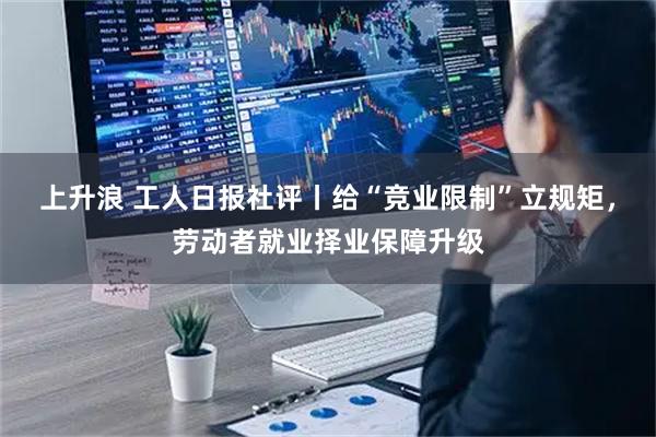 上升浪 工人日报社评丨给“竞业限制”立规矩，劳动者就业择业保障升级