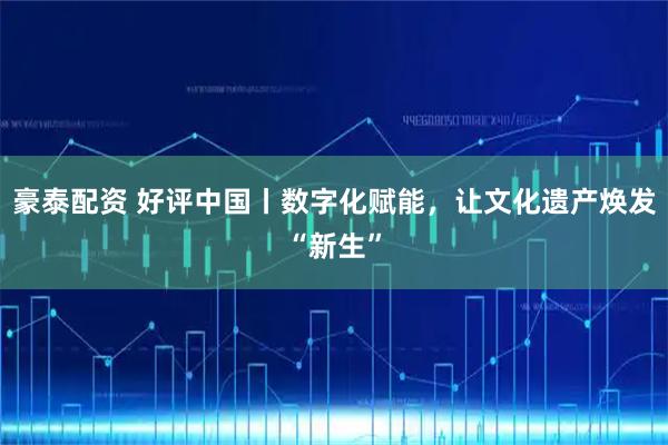 豪泰配资 好评中国丨数字化赋能，让文化遗产焕发“新生”