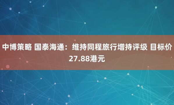 中博策略 国泰海通：维持同程旅行增持评级 目标价27.88港元
