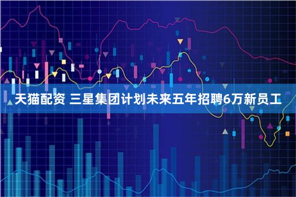 天猫配资 三星集团计划未来五年招聘6万新员工