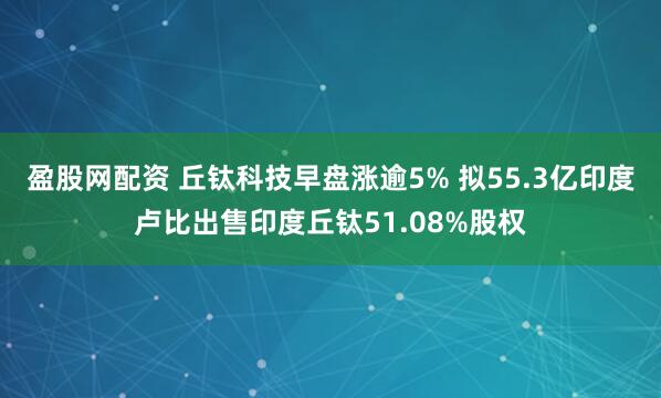 盈股网配资 丘钛科技早盘涨逾5% 拟55.3亿印度卢比出售印度丘钛51.08%股权