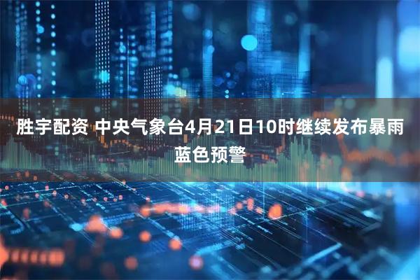 胜宇配资 中央气象台4月21日10时继续发布暴雨蓝色预警