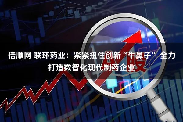倍顺网 联环药业：紧紧扭住创新“牛鼻子” 全力打造数智化现代制药企业