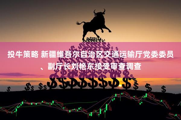 投牛策略 新疆维吾尔自治区交通运输厅党委委员、副厅长刘艳东接受审查调查