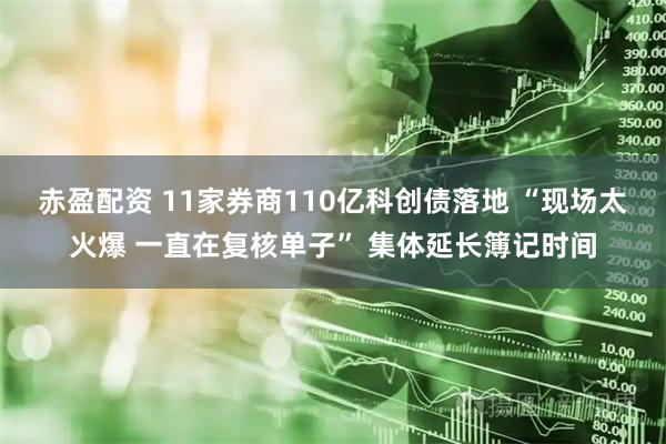 赤盈配资 11家券商110亿科创债落地 “现场太火爆 一直在复核单子” 集体延长簿记时间