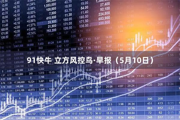 91快牛 立方风控鸟·早报（5月10日）