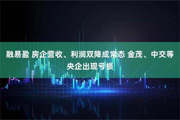 融易盈 房企营收、利润双降成常态 金茂、中交等央企出现亏损