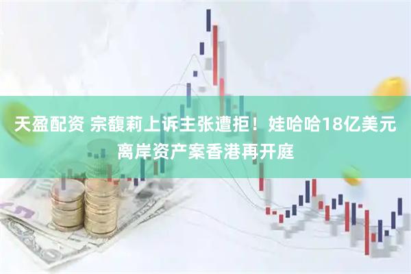 天盈配资 宗馥莉上诉主张遭拒！娃哈哈18亿美元离岸资产案香港再开庭