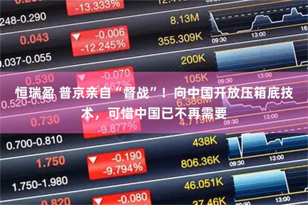 恒瑞盈 普京亲自“督战”！向中国开放压箱底技术，可惜中国已不再需要