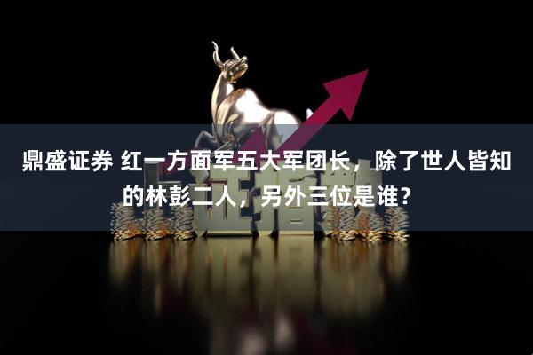 鼎盛证券 红一方面军五大军团长，除了世人皆知的林彭二人，另外三位是谁？