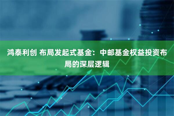 鸿泰利创 布局发起式基金:中邮基金权益投资布局的深层逻辑