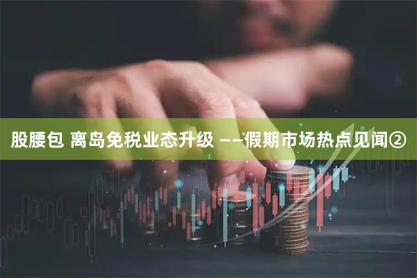 股腰包 离岛免税业态升级 ——假期市场热点见闻②