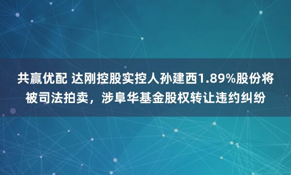 共赢优配 达刚控股实控人孙建西1.89%股份将被司法拍卖，涉阜华基金股权转让违约纠纷