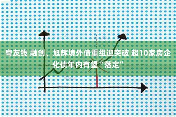 粤友钱 融创、旭辉境外债重组迎突破 超10家房企化债年内有望“落定”