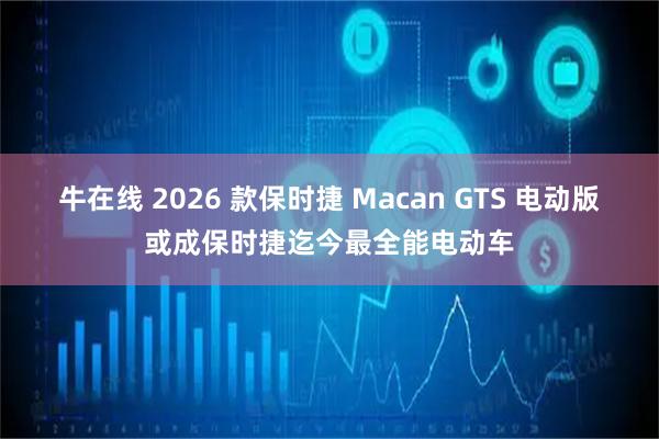 牛在线 2026 款保时捷 Macan GTS 电动版或成保时捷迄今最全能电动车