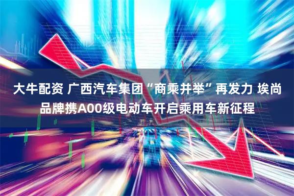 大牛配资 广西汽车集团“商乘并举”再发力 埃尚品牌携A00级电动车开启乘用车新征程