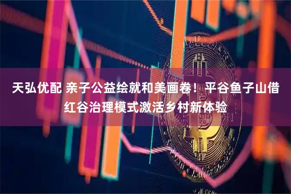 天弘优配 亲子公益绘就和美画卷！平谷鱼子山借红谷治理模式激活乡村新体验