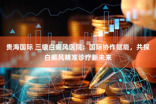 贵海国际 三级白癜风医院：国际协作赋能，共探白癜风精准诊疗新未来