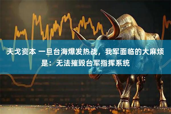 天戈资本 一旦台海爆发热战，我军面临的大麻烦是：无法摧毁台军指挥系统
