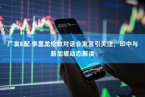广发E配 李显龙伦敦对话会发言引关注，印中与新加坡动态解读