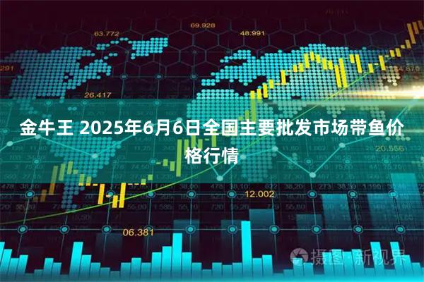 金牛王 2025年6月6日全国主要批发市场带鱼价格行情