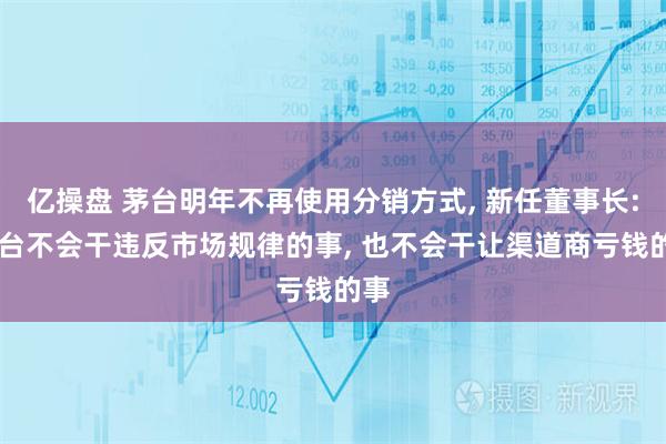 亿操盘 茅台明年不再使用分销方式, 新任董事长: 茅台不会干违反市场规律的事, 也不会干让渠道商亏钱的事