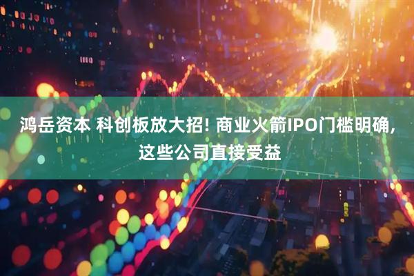 鸿岳资本 科创板放大招! 商业火箭IPO门槛明确, 这些公司直接受益
