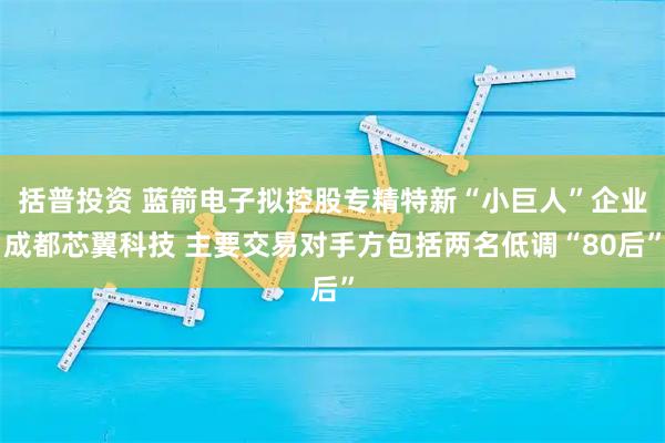 括普投资 蓝箭电子拟控股专精特新“小巨人”企业成都芯翼科技 主要交易对手方包括两名低调“80后”