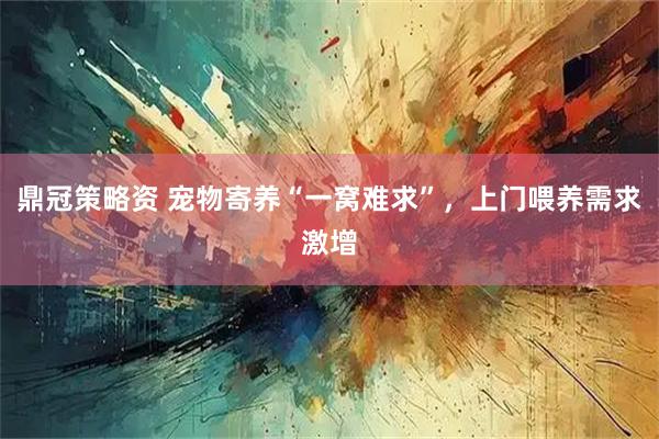 鼎冠策略资 宠物寄养“一窝难求”，上门喂养需求激增