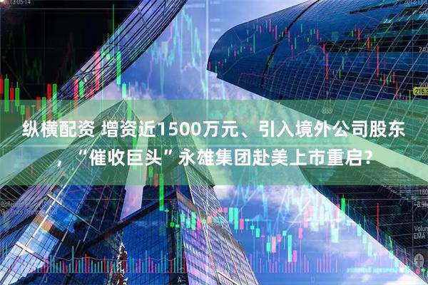 纵横配资 增资近1500万元、引入境外公司股东，“催收巨头”永雄集团赴美上市重启？