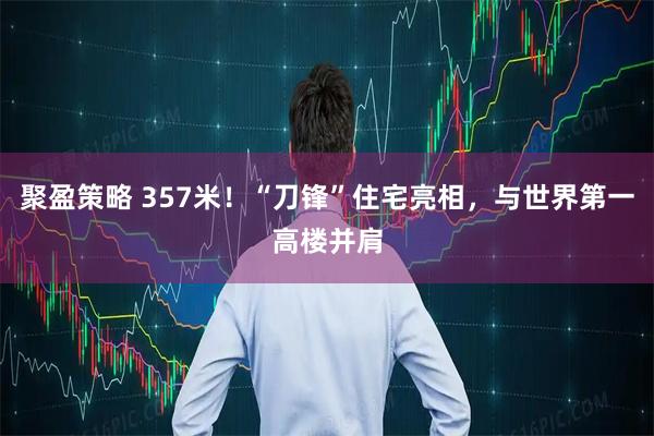 聚盈策略 357米！“刀锋”住宅亮相，与世界第一高楼并肩