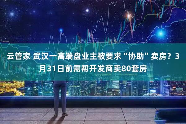 云管家 武汉一高端盘业主被要求“协助”卖房？3月31日前需帮开发商卖80套房