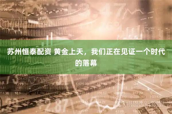 苏州恒泰配资 黄金上天，我们正在见证一个时代的落幕