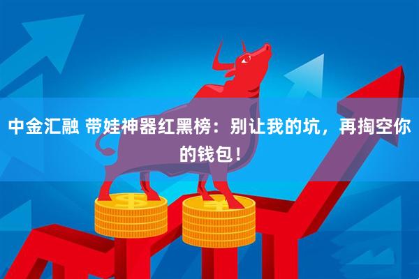 中金汇融 带娃神器红黑榜：别让我的坑，再掏空你的钱包！