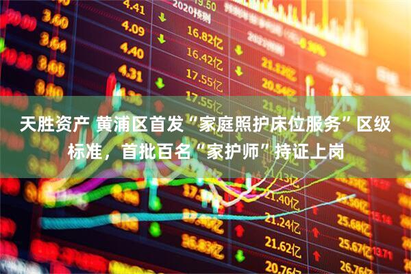 天胜资产 黄浦区首发“家庭照护床位服务”区级标准，首批百名“家护师”持证上岗