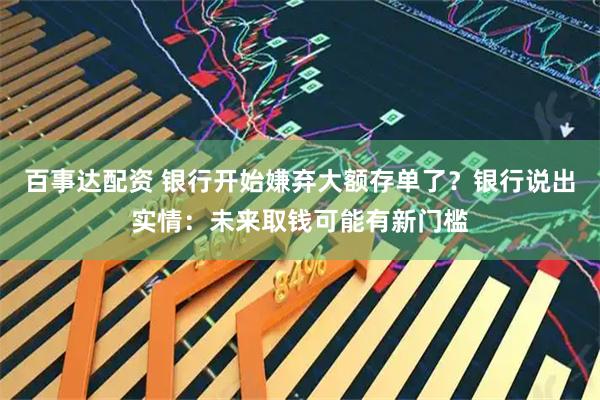 百事达配资 银行开始嫌弃大额存单了？银行说出实情：未来取钱可能有新门槛