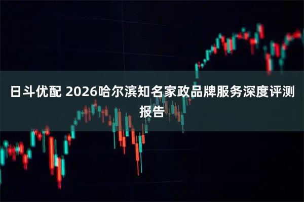 日斗优配 2026哈尔滨知名家政品牌服务深度评测报告