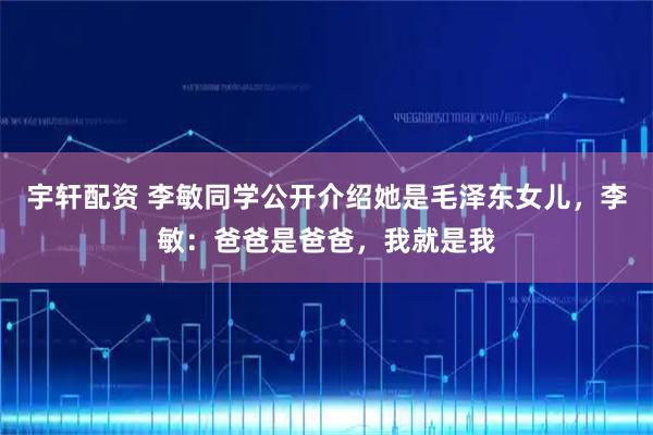 宇轩配资 李敏同学公开介绍她是毛泽东女儿，李敏：爸爸是爸爸，我就是我