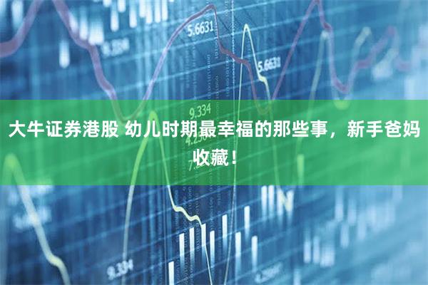 大牛证券港股 幼儿时期最幸福的那些事，新手爸妈收藏！