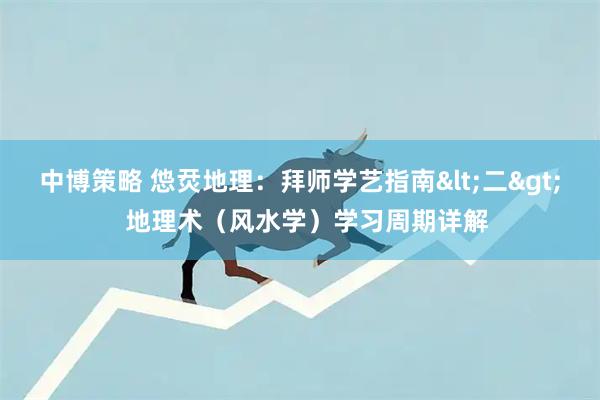 中博策略 怹烎地理：拜师学艺指南<二>  地理术（风水学）学习周期详解