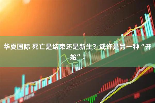 华夏国际 死亡是结束还是新生？或许是另一种“开始”！