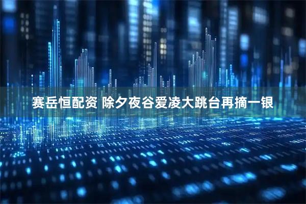 赛岳恒配资 除夕夜谷爱凌大跳台再摘一银